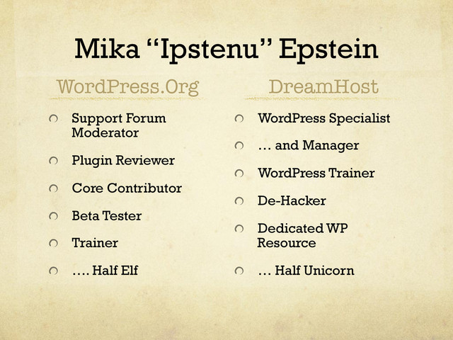 Mika “Ipstenu” Epstein
WordPress.Org
!   Support Forum
Moderator
!   Plugin Reviewer
!   Core Contributor
!   Beta Tester
!   Trainer
!   …. Half Elf
DreamHost
! WordPress Specialist
!   … and Manager
! WordPress Trainer
!   De-Hacker
!   Dedicated WP
Resource
!   … Half Unicorn
