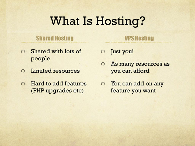 What Is Hosting?
Shared Hosting
!   Shared with lots of
people
!   Limited resources
!   Hard to add features
(PHP upgrades etc)
VPS Hosting
!   Just you!
!   As many resources as
you can afford
!   You can add on any
feature you want
