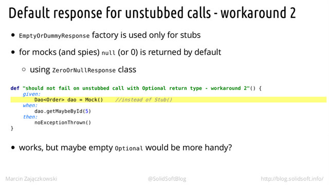 EmptyOrDummyResponse
null
ZeroOrNullResponse
def "should not fail on unstubbed call with Optional return type - workaround 2"() {
given:
Dao dao = Mock() //instead of Stub()
when:
dao.getMaybeById(5)
then:
noExceptionThrown()
}
Optional
