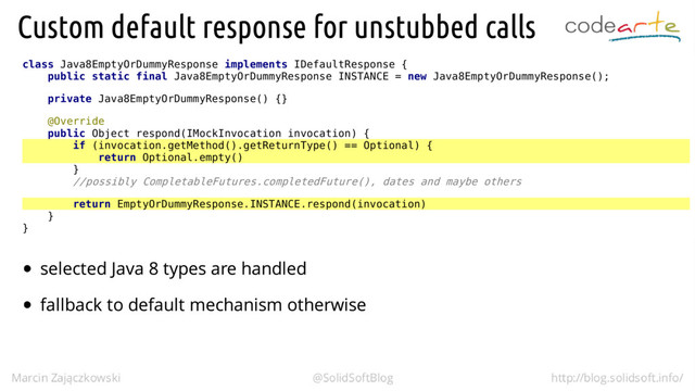 class Java8EmptyOrDummyResponse implements IDefaultResponse {
public static final Java8EmptyOrDummyResponse INSTANCE = new Java8EmptyOrDummyResponse();
private Java8EmptyOrDummyResponse() {}
@Override
public Object respond(IMockInvocation invocation) {
if (invocation.getMethod().getReturnType() == Optional) {
return Optional.empty()
}
//possibly CompletableFutures.completedFuture(), dates and maybe others
return EmptyOrDummyResponse.INSTANCE.respond(invocation)
}
}
