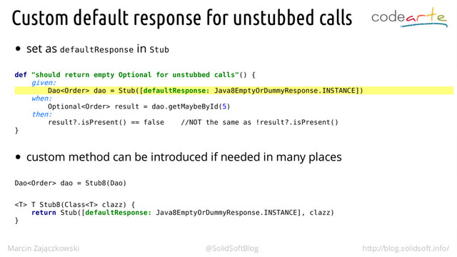 defaultResponse Stub
def "should return empty Optional for unstubbed calls"() {
given:
Dao dao = Stub([defaultResponse: Java8EmptyOrDummyResponse.INSTANCE])
when:
Optional result = dao.getMaybeById(5)
then:
result?.isPresent() == false //NOT the same as !result?.isPresent()
}
Dao dao = Stub8(Dao)
 T Stub8(Class clazz) {
return Stub([defaultResponse: Java8EmptyOrDummyResponse.INSTANCE], clazz)
}
