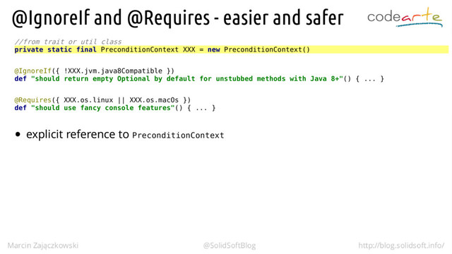 //from trait or util class
private static final PreconditionContext XXX = new PreconditionContext()
@IgnoreIf({ !XXX.jvm.java8Compatible })
def "should return empty Optional by default for unstubbed methods with Java 8+"() { ... }
@Requires({ XXX.os.linux || XXX.os.macOs })
def "should use fancy console features"() { ... }
PreconditionContext
