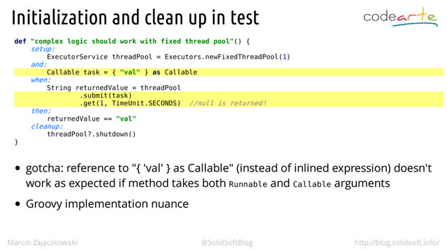 def "complex logic should work with fixed thread pool"() {
setup:
ExecutorService threadPool = Executors.newFixedThreadPool(1)
and:
Callable task = { "val" } as Callable
when:
String returnedValue = threadPool
.submit(task)
.get(1, TimeUnit.SECONDS) //null is returned!
then:
returnedValue == "val"
cleanup:
threadPool?.shutdown()
}
Runnable Callable
