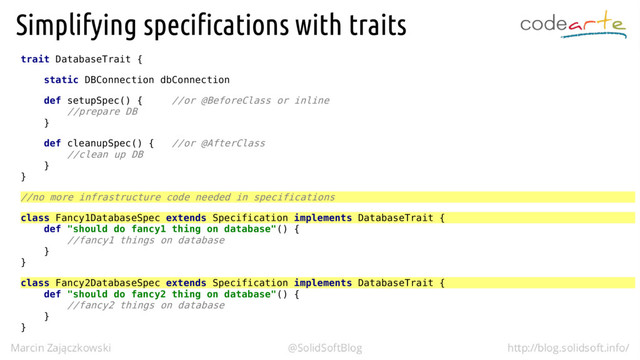trait DatabaseTrait {
static DBConnection dbConnection
def setupSpec() { //or @BeforeClass or inline
//prepare DB
}
def cleanupSpec() { //or @AfterClass
//clean up DB
}
}
//no more infrastructure code needed in specifications
class Fancy1DatabaseSpec extends Specification implements DatabaseTrait {
def "should do fancy1 thing on database"() {
//fancy1 things on database
}
}
class Fancy2DatabaseSpec extends Specification implements DatabaseTrait {
def "should do fancy2 thing on database"() {
//fancy2 things on database
}
}
