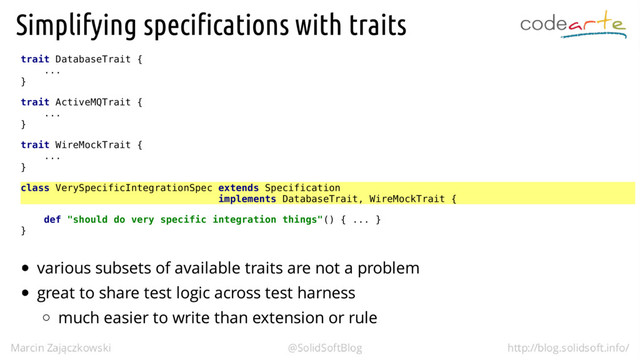 trait DatabaseTrait {
...
}
trait ActiveMQTrait {
...
}
trait WireMockTrait {
...
}
class VerySpecificIntegrationSpec extends Specification
implements DatabaseTrait, WireMockTrait {
def "should do very specific integration things"() { ... }
}
