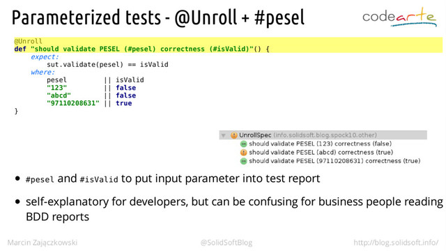 @Unroll
def "should validate PESEL (#pesel) correctness (#isValid)"() {
expect:
sut.validate(pesel) == isValid
where:
pesel || isValid
"123" || false
"abcd" || false
"97110208631" || true
}
#pesel #isValid
