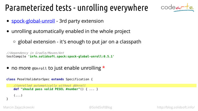 //dependency in Gradle/Maven/Ant
testCompile 'info.solidsoft.spock:spock-global-unroll:0.5.1'
@Unroll
class PeselValidatorSpec extends Specification {
//unrolled automatically without @Unroll
def "should pass valid PESEL #number"() { ... }
(...)
}
