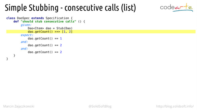 class DaoSpec extends Specification {
def "should stub consecutive calls" () {
given:
Dao dao = Stub(Dao)
dao.getCount() >>> [1, 2]
expect:
dao.getCount() == 1
and:
dao.getCount() == 2
and:
dao.getCount() == 2
}
}
