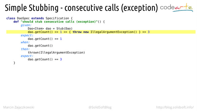class DaoSpec extends Specification {
def "should stub consecutive calls (exception)"() {
given:
Dao dao = Stub(Dao)
dao.getCount() >> 1 >> { throw new IllegalArgumentException() } >> 3
expect:
dao.getCount() == 1
when:
dao.getCount()
then:
thrown(IllegalArgumentException)
expect:
dao.getCount() == 3
}
