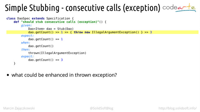 class DaoSpec extends Specification {
def "should stub consecutive calls (exception)"() {
given:
Dao dao = Stub(Dao)
dao.getCount() >> 1 >> { throw new IllegalArgumentException() } >> 3
expect:
dao.getCount() == 1
when:
dao.getCount()
then:
thrown(IllegalArgumentException)
expect:
dao.getCount() == 3
}
