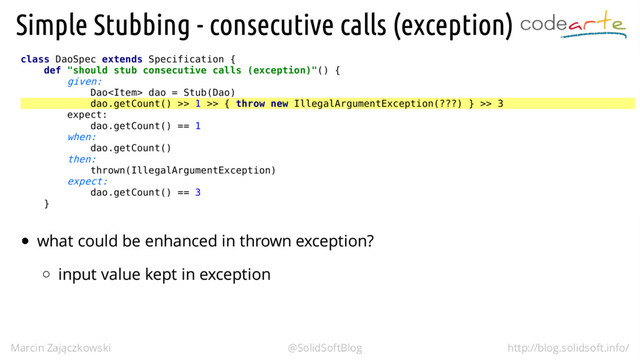 class DaoSpec extends Specification {
def "should stub consecutive calls (exception)"() {
given:
Dao dao = Stub(Dao)
dao.getCount() >> 1 >> { throw new IllegalArgumentException(???) } >> 3
expect:
dao.getCount() == 1
when:
dao.getCount()
then:
thrown(IllegalArgumentException)
expect:
dao.getCount() == 3
}
