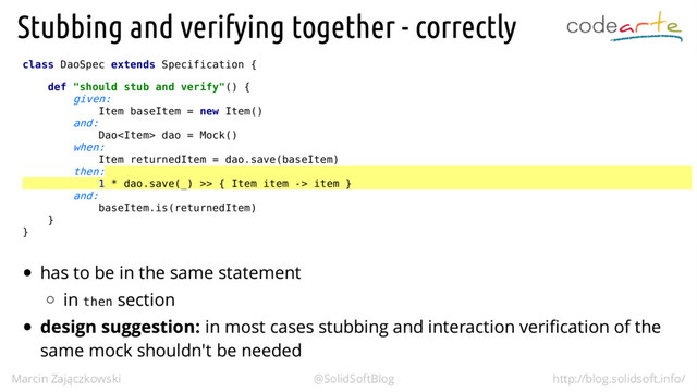 class DaoSpec extends Specification {
def "should stub and verify"() {
given:
Item baseItem = new Item()
and:
Dao dao = Mock()
when:
Item returnedItem = dao.save(baseItem)
then:
1 * dao.save(_) >> { Item item -> item }
and:
baseItem.is(returnedItem)
}
}
then
