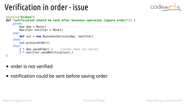 @Ignore("broken")
def "notification should be send after business operation (ignore order)"() {
given:
Dao dao = Mock()
Notifier notifier = Mock()
and:
def sut = new BusinessService(dao, notifier)
when:
sut.processOrder()
then:
1 * dao.saveOrder(_) //order does not matter
1 * notifier.sendNotification(_)
}
