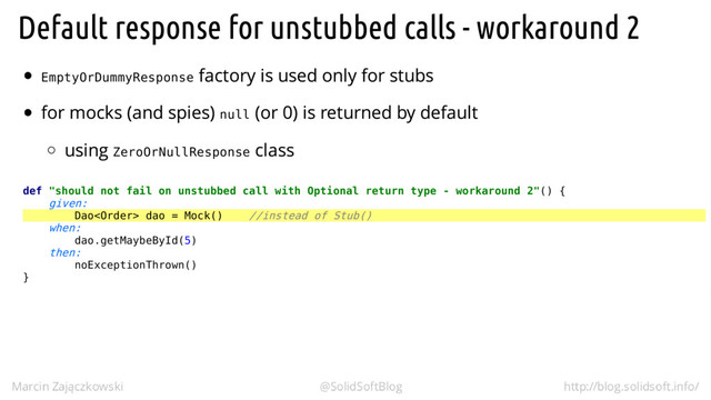EmptyOrDummyResponse
null
ZeroOrNullResponse
def "should not fail on unstubbed call with Optional return type - workaround 2"() {
given:
Dao dao = Mock() //instead of Stub()
when:
dao.getMaybeById(5)
then:
noExceptionThrown()
}
