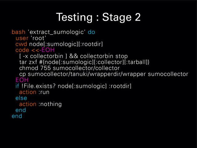 Testing : Stage 2
bash 'extract_sumologic' do
user 'root'
cwd node[:sumologic][:rootdir]
code <<-EOH
[ -x collectorbin ] && collectorbin stop
tar zxf #{node[:sumologic][:collector][:tarball]}
chmod 755 sumocollector/collector
cp sumocollector/tanuki/wrapperdir/wrapper sumocollector
EOH
if !File.exists? node[:sumologic] :rootdir]
action :run
else
action :nothing
end
end
