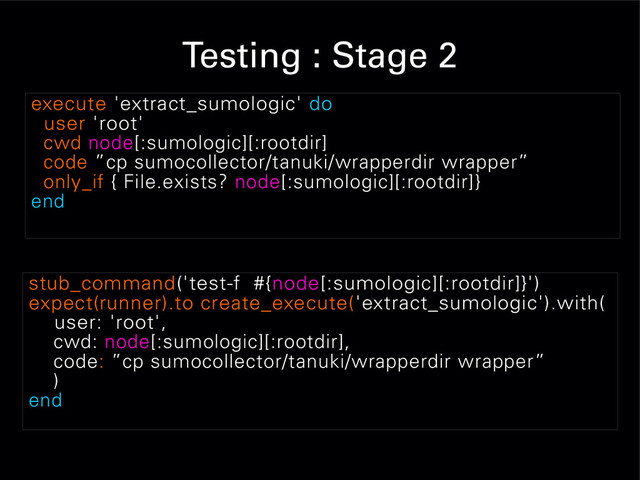 Testing : Stage 2
execute 'extract_sumologic' do
user 'root'
cwd node[:sumologic][:rootdir]
code ”cp sumocollector/tanuki/wrapperdir wrapper”
only_if { File.exists? node[:sumologic][:rootdir]}
end
stub_command('test-f #{node[:sumologic][:rootdir]}')
expect(runner).to create_execute('extract_sumologic').with(
user: 'root',
cwd: node[:sumologic][:rootdir],
code: ”cp sumocollector/tanuki/wrapperdir wrapper”
)
end
