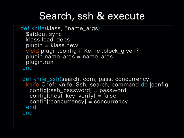 Search, ssh & execute
def knife(klass, *name_args)
$stdout.sync
klass.load_deps
plugin = klass.new
yield plugin.config if Kernel.block_given?
plugin.name_args = name_args
plugin.run
end
def knife_ssh(search, com, pass, concurrency)
knife Chef::Knife::Ssh, search, command do |config|
config[:ssh_password] = password
config[:host_key_verify] = false
config[:concurrency] = concurrency
end
end

