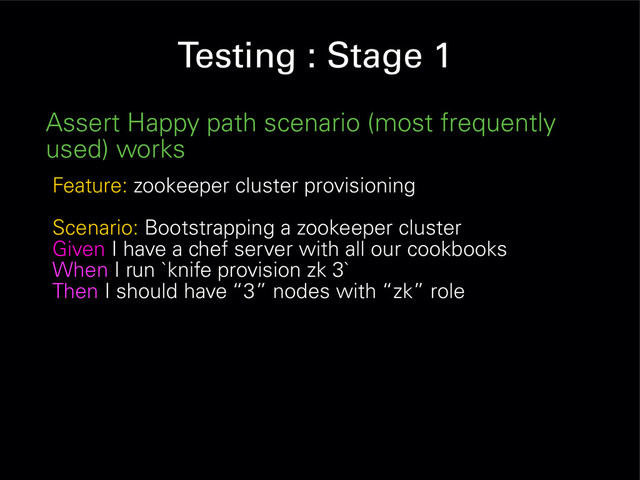 Testing : Stage 1
Assert Happy path scenario (most frequently
used) works
Feature: zookeeper cluster provisioning
Scenario: Bootstrapping a zookeeper cluster
Given I have a chef server with all our cookbooks
When I run `knife provision zk 3`
Then I should have “3” nodes with “zk” role
