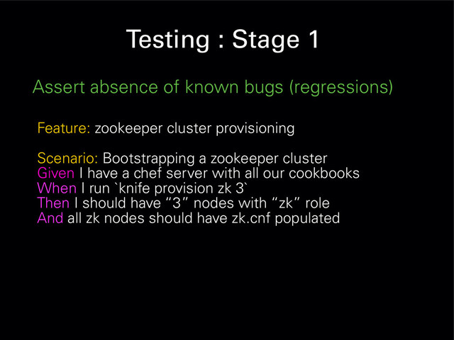 Testing : Stage 1
Assert absence of known bugs (regressions)
Feature: zookeeper cluster provisioning
Scenario: Bootstrapping a zookeeper cluster
Given I have a chef server with all our cookbooks
When I run `knife provision zk 3`
Then I should have “3” nodes with “zk” role
And all zk nodes should have zk.cnf populated
