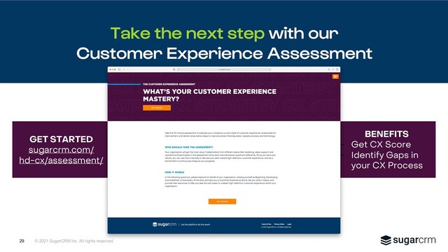 © 2021 SugarCRM Inc. All rights reserved.
BENEFITS
- Get CX Score
- Identify Gaps in
your CX Process
GET STARTED
sugarcrm.com/
hd-cx/assessment/
Take the next step with our
Customer Experience Assessment
29
