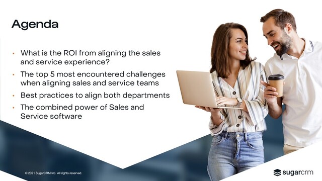 © 2021 SugarCRM Inc. All rights reserved.
• What is the ROI from aligning the sales
and service experience?
• The top 5 most encountered challenges
when aligning sales and service teams
• Best practices to align both departments
• The combined power of Sales and
Service software
Agenda
