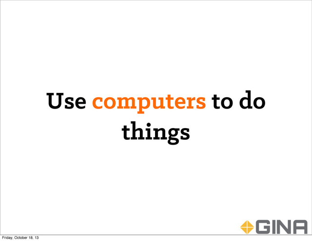 Use computers to do
things
Friday, October 18, 13
