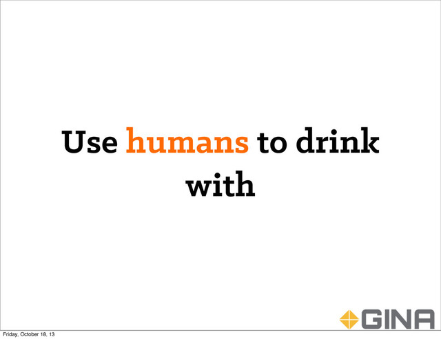 Use humans to drink
with
Friday, October 18, 13
