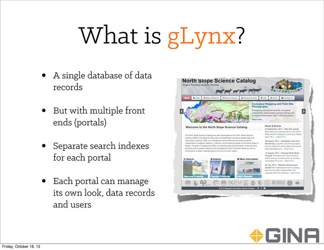 What is gLynx?
• A single database of data
records
• But with multiple front
ends (portals)
• Separate search indexes
for each portal
• Each portal can manage
its own look, data records
and users
Friday, October 18, 13
