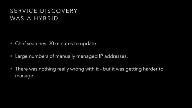 S E R V I C E D I S C O V E RY
WA S A H Y B R I D
• Chef searches. 30 minutes to update.
• Large numbers of manually managed IP addresses.
• There was nothing really wrong with it - but it was getting harder to
manage.
