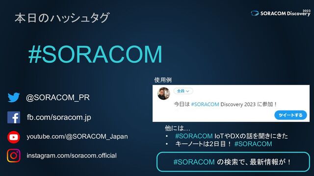 本日のハッシュタグ
#SORACOM
@SORACOM_PR
fb.com/soracom.jp
instagram.com/soracom.official
使用例
他には…
• #SORACOM IoTやDXの話を聞きにきた
• キーノートは2日目！ #SORACOM
#SORACOM の検索で、最新情報が！
youtube.com/@SORACOM_Japan
