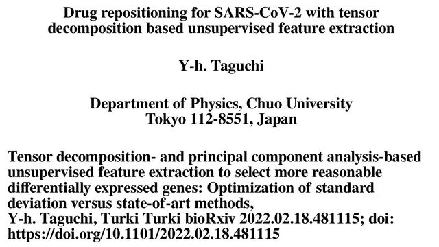 Drug repositioning for SARS-CoV-2 with tensor
decomposition based unsupervised feature extraction
Y-h. Taguchi
Department of Physics, Chuo University
Tokyo 112-8551, Japan
Tensor decomposition- and principal component analysis-based
unsupervised feature extraction to select more reasonable
differentially expressed genes: Optimization of standard
deviation versus state-of-art methods,
Y-h. Taguchi, Turki Turki bioRxiv 2022.02.18.481115; doi:
https://doi.org/10.1101/2022.02.18.481115
