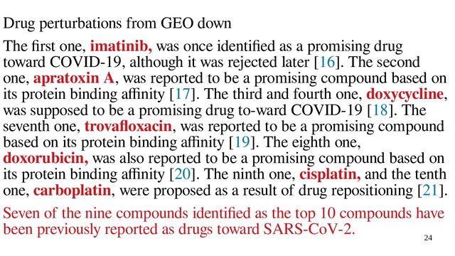 24
Drug perturbations from GEO down
The first one, imatinib, was once identified as a promising drug
toward COVID-19, although it was rejected later [16]. The second
one, apratoxin A, was reported to be a promising compound based on
its protein binding affinity [17]. The third and fourth one, doxycycline,
was supposed to be a promising drug to-ward COVID-19 [18]. The
seventh one, trovafloxacin, was reported to be a promising compound
based on its protein binding affinity [19]. The eighth one,
doxorubicin, was also reported to be a promising compound based on
its protein binding affinity [20]. The ninth one, cisplatin, and the tenth
one, carboplatin, were proposed as a result of drug repositioning [21].
Seven of the nine compounds identified as the top 10 compounds have
been previously reported as drugs toward SARS-CoV-2.

