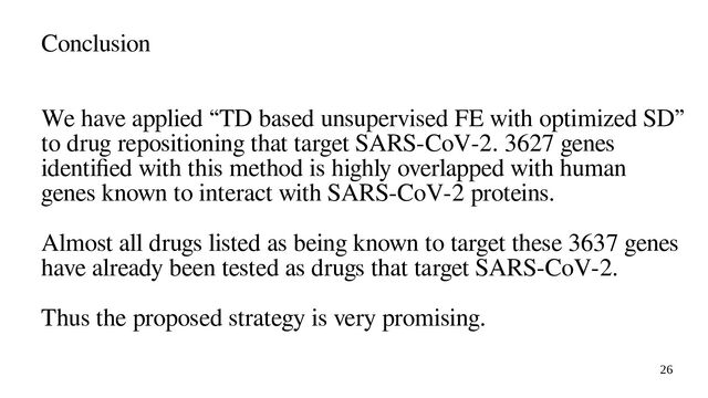 26
Conclusion
We have applied “TD based unsupervised FE with optimized SD”
to drug repositioning that target SARS-CoV-2. 3627 genes
identified with this method is highly overlapped with human
genes known to interact with SARS-CoV-2 proteins.
Almost all drugs listed as being known to target these 3637 genes
have already been tested as drugs that target SARS-CoV-2.
Thus the proposed strategy is very promising.
