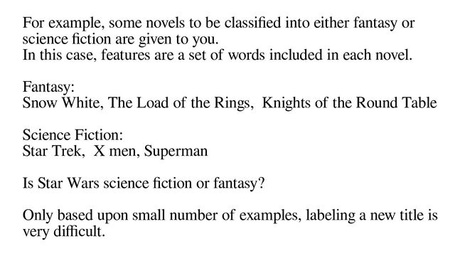 For example, some novels to be classified into either fantasy or
science fiction are given to you.
In this case, features are a set of words included in each novel.
Fantasy:
Snow White, The Load of the Rings, Knights of the Round Table
Science Fiction:
Star Trek, X men, Superman
Is Star Wars science fiction or fantasy?
Only based upon small number of examples, labeling a new title is
very difficult.
