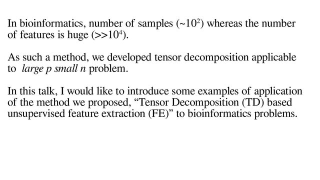 In bioinformatics, number of samples (~102) whereas the number
of features is huge (>>104).
As such a method, we developed tensor decomposition applicable
to large p small n problem.
In this talk, I would like to introduce some examples of application
of the method we proposed, “Tensor Decomposition (TD) based
unsupervised feature extraction (FE)” to bioinformatics problems.
