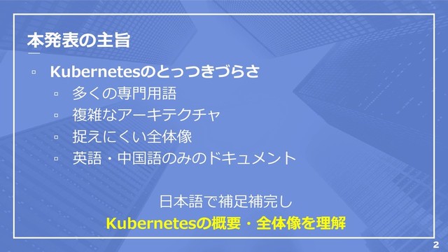 本発表の主旨
▫ Kubernetesのとっつきづらさ
▫ 多くの専門用語
▫ 複雑なアーキテクチャ
▫ 捉えにくい全体像
▫ 英語・中国語のみのドキュメント
日本語で補足補完し
Kubernetesの概要・全体像を理解
2
