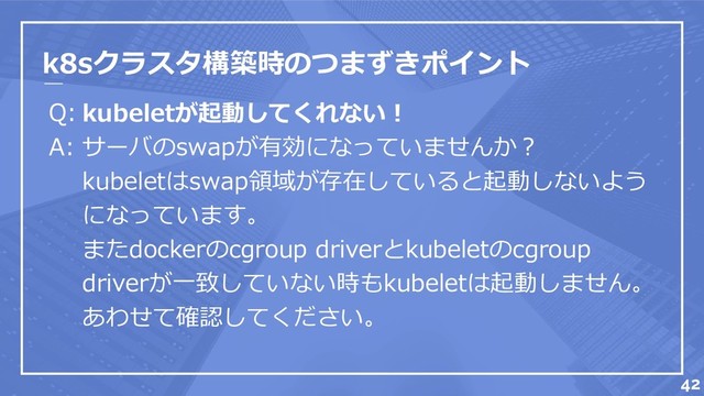 k8sクラスタ構築時のつまずきポイント
Q:
A:
42
kubeletが起動してくれない！
サーバのswapが有効になっていませんか？
kubeletはswap領域が存在していると起動しないよう
になっています。
またdockerのcgroup driverとkubeletのcgroup
driverが一致していない時もkubeletは起動しません。
あわせて確認してください。
