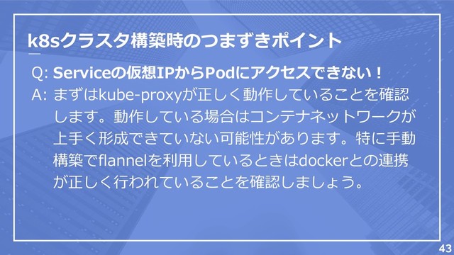 k8sクラスタ構築時のつまずきポイント
Q:
A:
43
Serviceの仮想IPからPodにアクセスできない！
まずはkube-proxyが正しく動作していることを確認
します。動作している場合はコンテナネットワークが
上手く形成できていない可能性があります。特に手動
構築でflannelを利用しているときはdockerとの連携
が正しく行われていることを確認しましょう。
