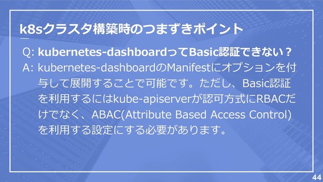 k8sクラスタ構築時のつまずきポイント
Q:
A:
44
kubernetes-dashboardってBasic認証できない？
kubernetes-dashboardのManifestにオプションを付
与して展開することで可能です。ただし、Basic認証
を利用するにはkube-apiserverが認可方式にRBACだ
けでなく、ABAC(Attribute Based Access Control)
を利用する設定にする必要があります。
