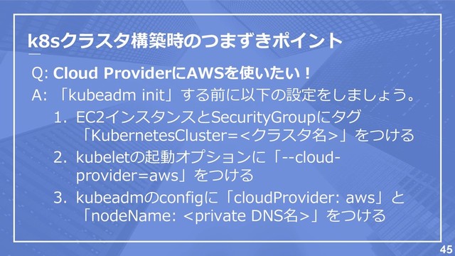 k8sクラスタ構築時のつまずきポイント
Q:
A:
45
Cloud ProviderにAWSを使いたい！
「kubeadm init」する前に以下の設定をしましょう。
1. EC2インスタンスとSecurityGroupにタグ
「KubernetesCluster=<クラスタ名>」をつける
2. kubeletの起動オプションに「--cloud-
provider=aws」をつける
3. kubeadmのconfigに「cloudProvider: aws」と
「nodeName: 」をつける
