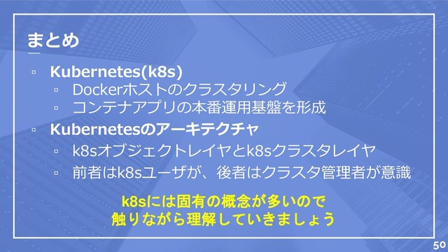 まとめ
▫ Kubernetes(k8s)
▫ Dockerホストのクラスタリング
▫ コンテナアプリの本番運用基盤を形成
▫ Kubernetesのアーキテクチャ
▫ k8sオブジェクトレイヤとk8sクラスタレイヤ
▫ 前者はk8sユーザが、後者はクラスタ管理者が意識
k8sには固有の概念が多いので
触りながら理解していきましょう
50
