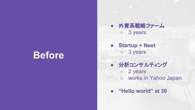 Before
● 外資系戦略ファーム
○ 3 years
● Startup + Neet
○ 3 years
● 分析コンサルティング
○ 2 years
○ works in Yahoo Japan
● “Hello world” at 30
