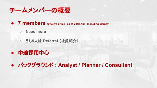 チームメンバーの概要
● 7 members @ tokyo office , as of 2018 Apr / Including Merpay
○ Need more
○ うち5人は Referral （社員紹介）
● 中途採用中心
● バックグラウンド : Analyst / Planner / Consultant
