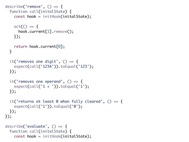describe('remove', () => {
function call(initalState) {
const hook = initHook(initalState);
act(() => {
hook.current[1].remove();
});
return hook.current[0];
}
it('removes one digit', () => {
expect(call('1234')).toEqual('123');
});
it('removes one operand', () => {
expect(call('1 + ')).toEqual('1');
});
it('returns at least 0 when fully cleared', () => {
expect(call('1')).toEqual('0');
});
});
describe('evaluate', () => {
function call(initalState) {
const hook = initHook(initalState);
