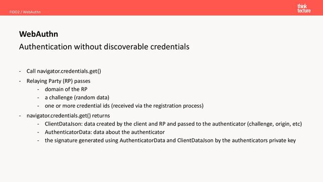 Authentication without discoverable credentials
- Call navigator.credentials.get()
- Relaying Party (RP) passes
- domain of the RP
- a challenge (random data)
- one or more credential ids (received via the registration process)
- navigator.credentials.get() returns
- ClientDataJson: data created by the client and RP and passed to the authenticator (challenge, origin, etc)
- AuthenticatorData: data about the authenticator
- the signature generated using AuthenticatorData and ClientDataJson by the authenticators private key
FIDO2 / WebAuthn
WebAuthn
