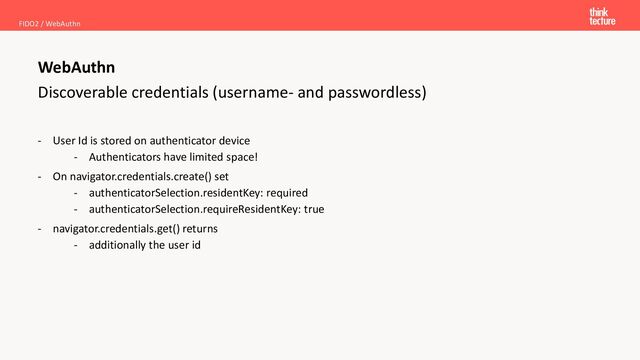 Discoverable credentials (username- and passwordless)
- User Id is stored on authenticator device
- Authenticators have limited space!
- On navigator.credentials.create() set
- authenticatorSelection.residentKey: required
- authenticatorSelection.requireResidentKey: true
- navigator.credentials.get() returns
- additionally the user id
FIDO2 / WebAuthn
WebAuthn
