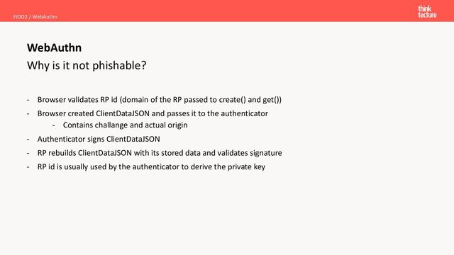 Why is it not phishable?
- Browser validates RP id (domain of the RP passed to create() and get())
- Browser created ClientDataJSON and passes it to the authenticator
- Contains challange and actual origin
- Authenticator signs ClientDataJSON
- RP rebuilds ClientDataJSON with its stored data and validates signature
- RP id is usually used by the authenticator to derive the private key
FIDO2 / WebAuthn
WebAuthn
