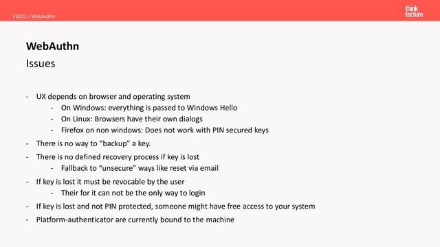 Issues
- UX depends on browser and operating system
- On Windows: everything is passed to Windows Hello
- On Linux: Browsers have their own dialogs
- Firefox on non windows: Does not work with PIN secured keys
- There is no way to “backup” a key.
- There is no defined recovery process if key is lost
- Fallback to “unsecure” ways like reset via email
- If key is lost it must be revocable by the user
- Their for it can not be the only way to login
- If key is lost and not PIN protected, someone might have free access to your system
- Platform-authenticator are currently bound to the machine
FIDO2 / WebAuthn
WebAuthn
