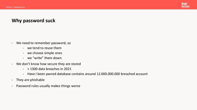 - We need to remember password, so
- we tend to reuse them
- we choose simple ones
- we “write” them down
- We don’t know how secure they are stored
- > 1300 data breaches in 2021
- Have I been pwned database contains around 12.000.000.000 breached account
- They are phishable
- Password rules usually makes things worse
Why password suck
FIDO2 / WebAuthn
