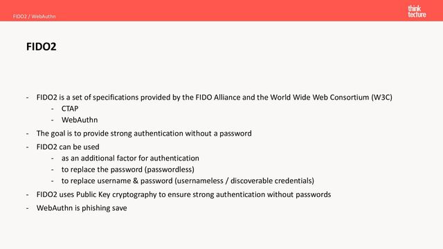 - FIDO2 is a set of specifications provided by the FIDO Alliance and the World Wide Web Consortium (W3C)
- CTAP
- WebAuthn
- The goal is to provide strong authentication without a password
- FIDO2 can be used
- as an additional factor for authentication
- to replace the password (passwordless)
- to replace username & password (usernameless / discoverable credentials)
- FIDO2 uses Public Key cryptography to ensure strong authentication without passwords
- WebAuthn is phishing save
FIDO2
FIDO2 / WebAuthn
